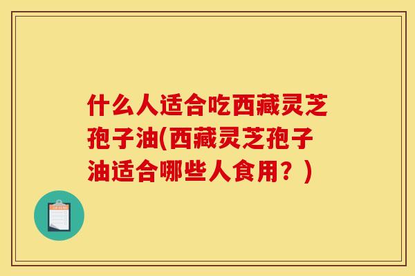 什么人适合吃西藏灵芝孢子油(西藏灵芝孢子油适合哪些人食用?)