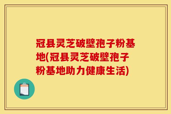 冠县灵芝破壁孢子粉基地(冠县灵芝破壁孢子粉基地助力健康生活)