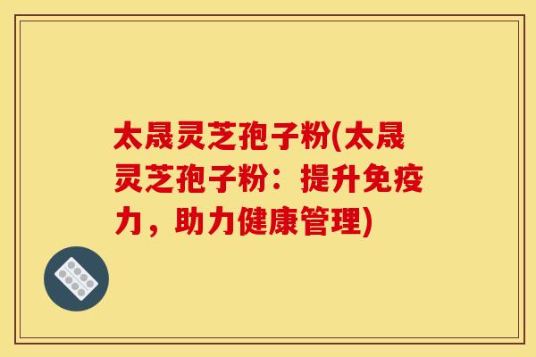 太晟灵芝孢子粉(太晟灵芝孢子粉:提升免疫力,助力健康管理)