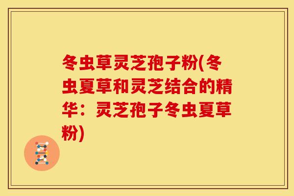 冬虫草灵芝孢子粉(冬虫夏草和灵芝结合的精华:灵芝孢子冬虫夏草粉)