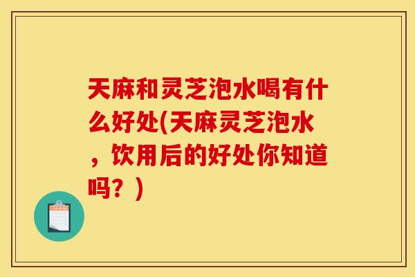 天麻和灵芝泡水喝有什么好处(天麻灵芝泡水,饮用后的好处你知道吗?)