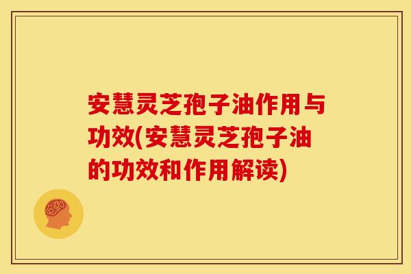 安慧灵芝孢子油作用与功效(安慧灵芝孢子油的功效和作用解读)