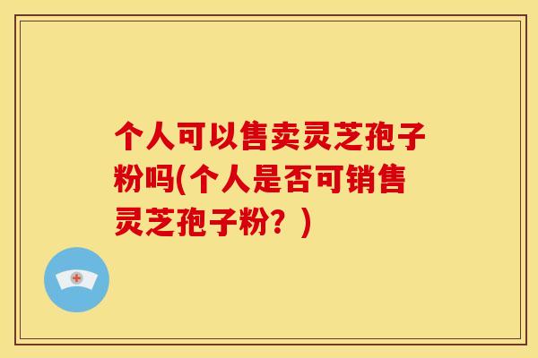 个人可以售卖灵芝孢子粉吗(个人是否可销售灵芝孢子粉？)