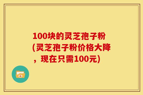 100块的灵芝孢子粉(灵芝孢子粉价格大降,现在只需100元)