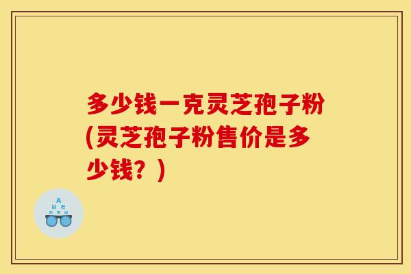 多少钱一克灵芝孢子粉(灵芝孢子粉售价是多少钱?)
