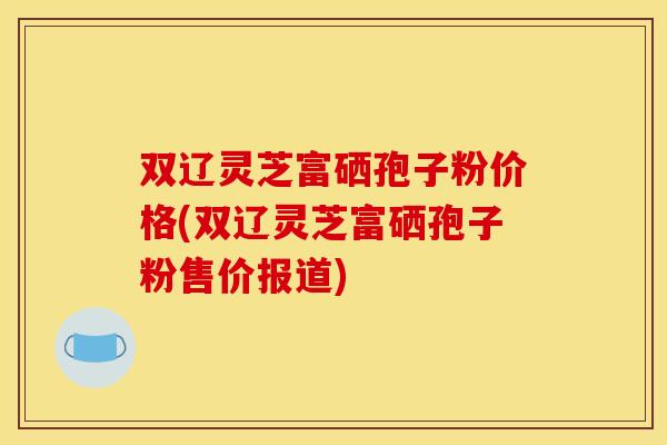 双辽灵芝富硒孢子粉价格(双辽灵芝富硒孢子粉售价报道)