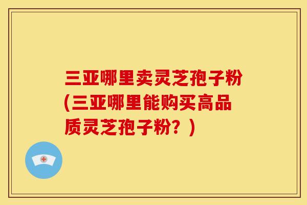 三亚哪里卖灵芝孢子粉(三亚哪里能购买高品质灵芝孢子粉？)