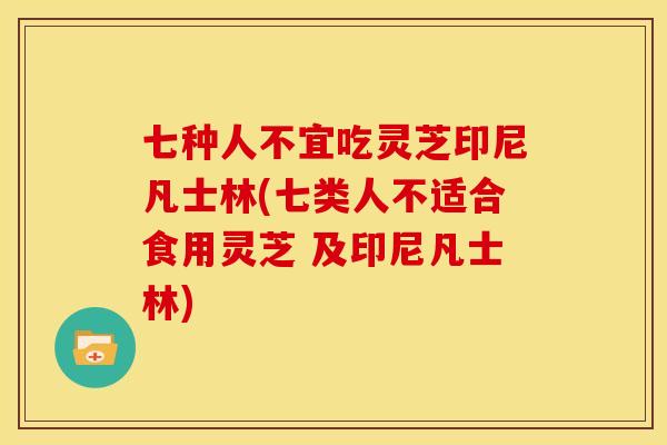 七种人不宜吃灵芝印尼凡士林(七类人不适合食用灵芝 及印尼凡士林)