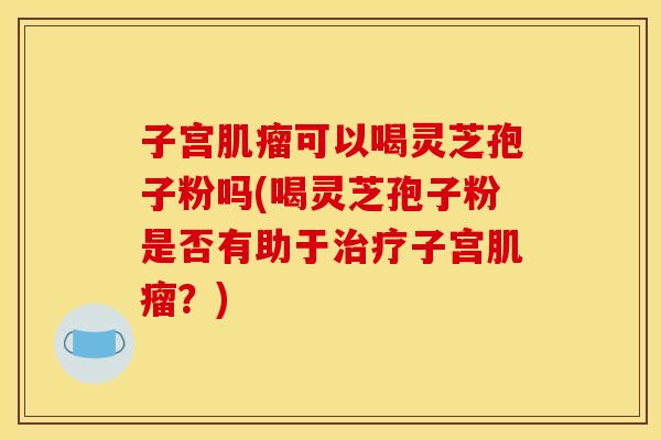 子宫肌瘤可以喝灵芝孢子粉吗(喝灵芝孢子粉是否有助于治疗子宫肌瘤？)