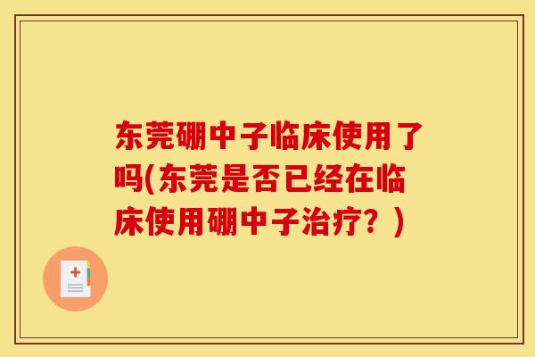 东莞硼中子临床使用了吗(东莞是否已经在临床使用硼中子治疗？)