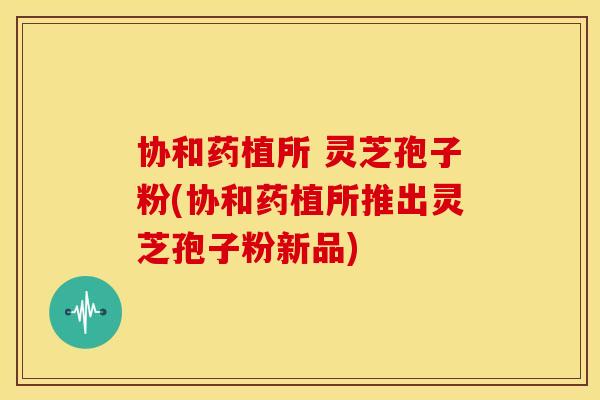 协和药植所 灵芝孢子粉(协和药植所推出灵芝孢子粉新品)
