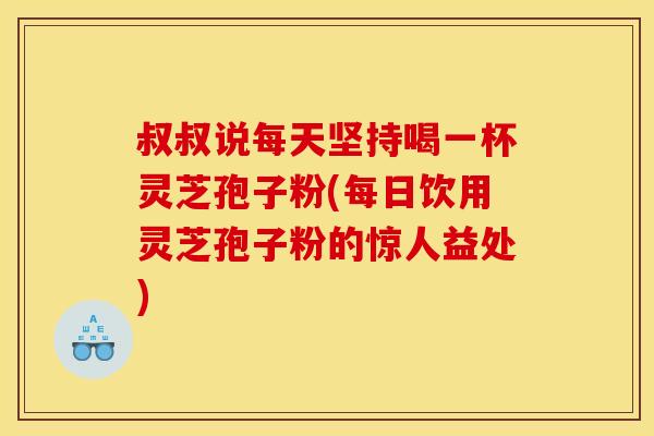 叔叔说每天坚持喝一杯灵芝孢子粉(每日饮用灵芝孢子粉的惊人益处)