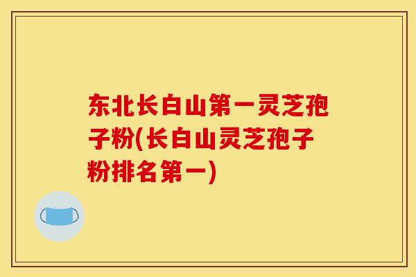 东北长白山第一灵芝孢子粉(长白山灵芝孢子粉排名第一)