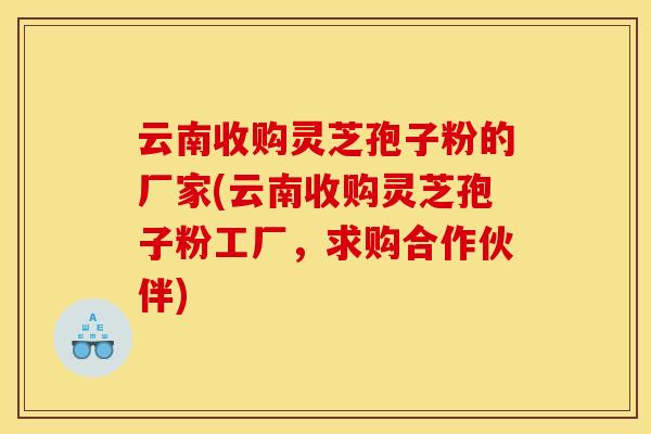 云南收购灵芝孢子粉的厂家(云南收购灵芝孢子粉工厂,求购合作伙伴)