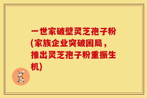一世家破壁灵芝孢子粉(家族企业突破困局,推出灵芝孢子粉重振生机)