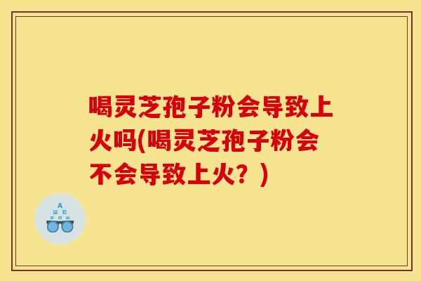 喝灵芝孢子粉会导致上火吗(喝灵芝孢子粉会不会导致上火?)