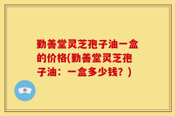 勤善堂灵芝孢子油一盒的价格(勤善堂灵芝孢子油:一盒多少钱?)