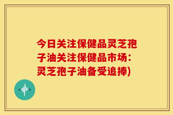 今日关注保健品灵芝孢子油关注保健品市场:灵芝孢子油备受追捧)