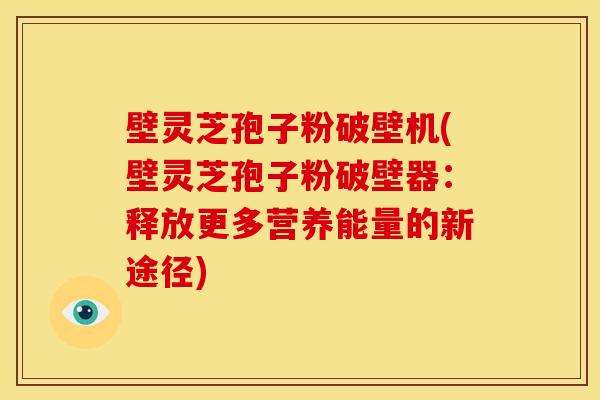 壁灵芝孢子粉破壁机(壁灵芝孢子粉破壁器:释放更多营养能量的新途径)