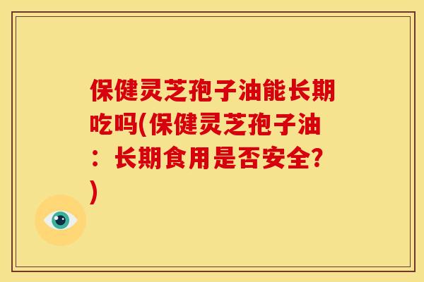 保健灵芝孢子油能长期吃吗(保健灵芝孢子油：长期食用是否安全？)