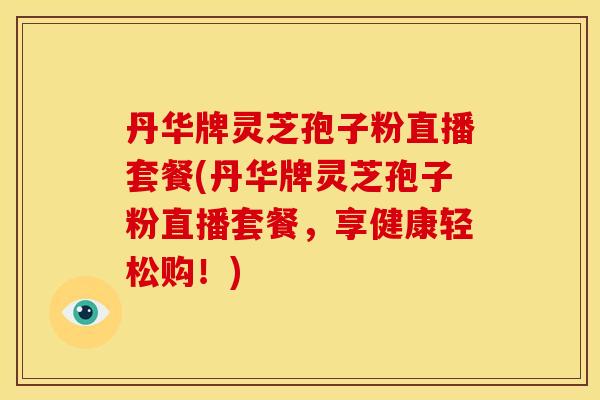 丹华牌灵芝孢子粉直播套餐(丹华牌灵芝孢子粉直播套餐,享健康轻松购!)