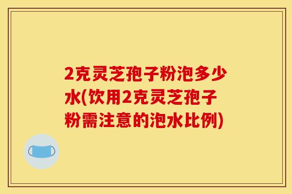 2克灵芝孢子粉泡多少水(饮用2克灵芝孢子粉需注意的泡水比例)