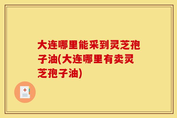 大连哪里能采到灵芝孢子油(大连哪里有卖灵芝孢子油)