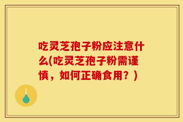 吃灵芝孢子粉应注意什么(吃灵芝孢子粉需谨慎,如何正确食用?)