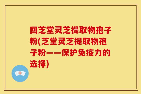 回芝堂灵芝提取物孢子粉(芝堂灵芝提取物孢子粉——保护免疫力的选择)