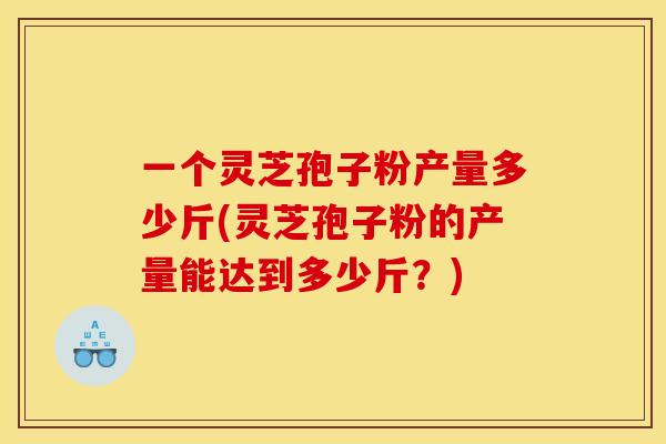 一个灵芝孢子粉产量多少斤(灵芝孢子粉的产量能达到多少斤?)