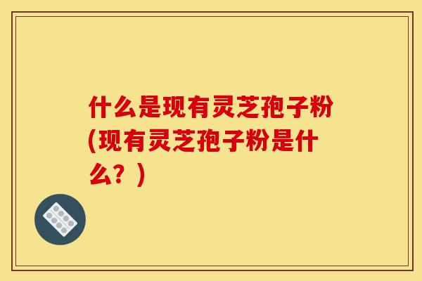 什么是现有灵芝孢子粉(现有灵芝孢子粉是什么?)