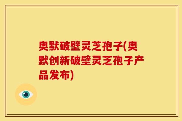 奥默破壁灵芝孢子(奥默创新破壁灵芝孢子产品发布)