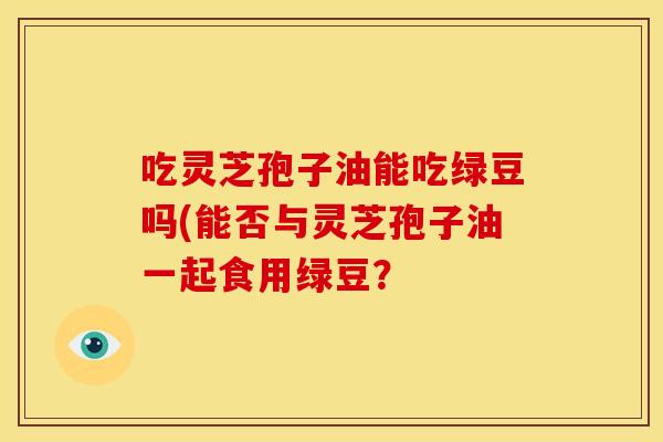 吃灵芝孢子油能吃绿豆吗(能否与灵芝孢子油一起食用绿豆?
