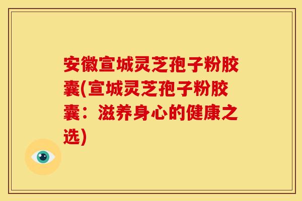 安徽宣城灵芝孢子粉胶囊(宣城灵芝孢子粉胶囊：滋养身心的健康之选)