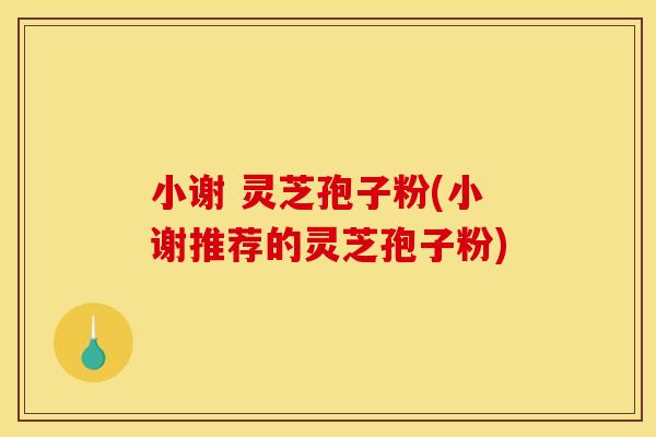 小谢 灵芝孢子粉(小谢推荐的灵芝孢子粉)