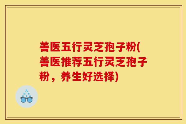 善医五行灵芝孢子粉(善医推荐五行灵芝孢子粉，养生好选择)