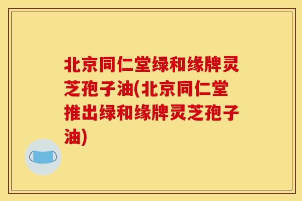 北京同仁堂绿和缘牌灵芝孢子油(北京同仁堂推出绿和缘牌灵芝孢子油)