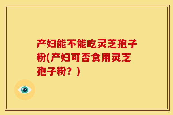产妇能不能吃灵芝孢子粉(产妇可否食用灵芝孢子粉?)