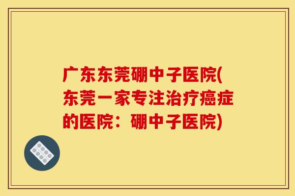 广东东莞硼中子医院(东莞一家专注治疗癌症的医院:硼中子医院)
