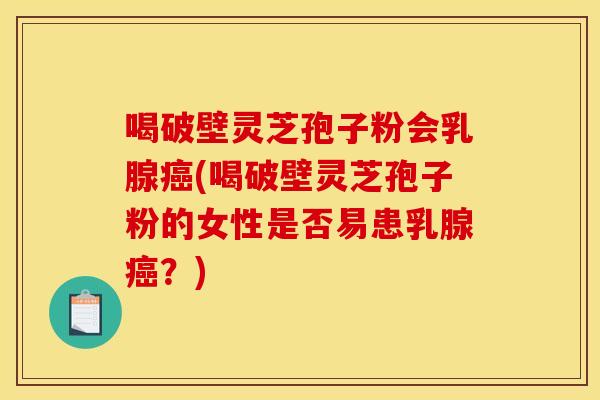 喝破壁灵芝孢子粉会乳腺癌(喝破壁灵芝孢子粉的女性是否易患乳腺癌？)