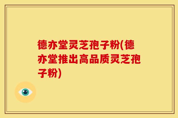 德亦堂灵芝孢子粉(德亦堂推出高品质灵芝孢子粉)