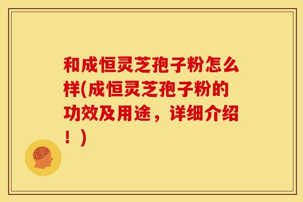 和成恒灵芝孢子粉怎么样(成恒灵芝孢子粉的功效及用途,详细介绍!)