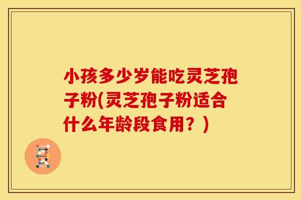 小孩多少岁能吃灵芝孢子粉(灵芝孢子粉适合什么年龄段食用?)