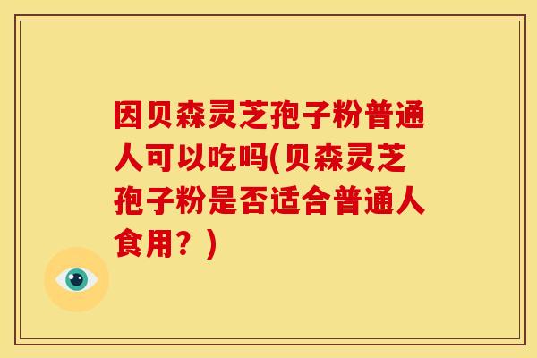因贝森灵芝孢子粉普通人可以吃吗(贝森灵芝孢子粉是否适合普通人食用?)