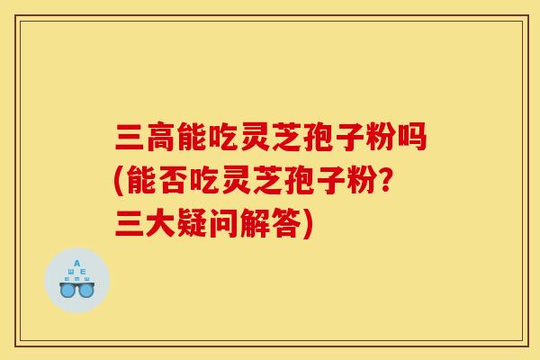 三高能吃灵芝孢子粉吗(能否吃灵芝孢子粉?三大疑问解答)