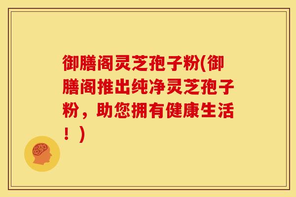 御膳阁灵芝孢子粉(御膳阁推出纯净灵芝孢子粉,助您拥有健康生活!)