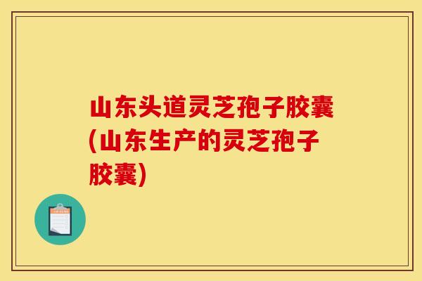 山东头道灵芝孢子胶囊(山东生产的灵芝孢子胶囊)