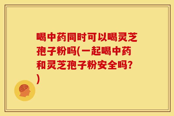 喝中药同时可以喝灵芝孢子粉吗(一起喝中药和灵芝孢子粉安全吗?)