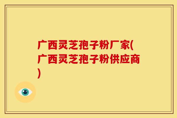 广西灵芝孢子粉厂家(广西灵芝孢子粉供应商)