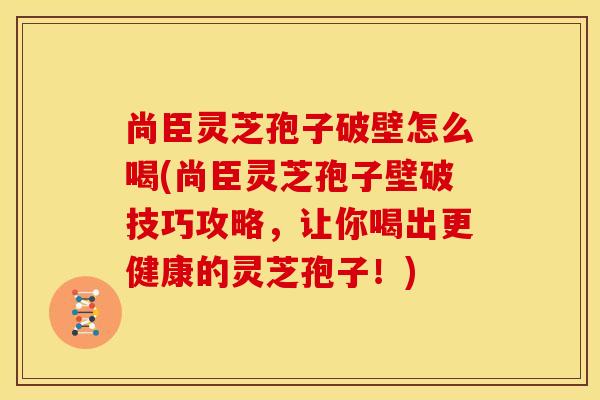 尚臣灵芝孢子破壁怎么喝(尚臣灵芝孢子壁破技巧攻略，让你喝出更健康的灵芝孢子！)